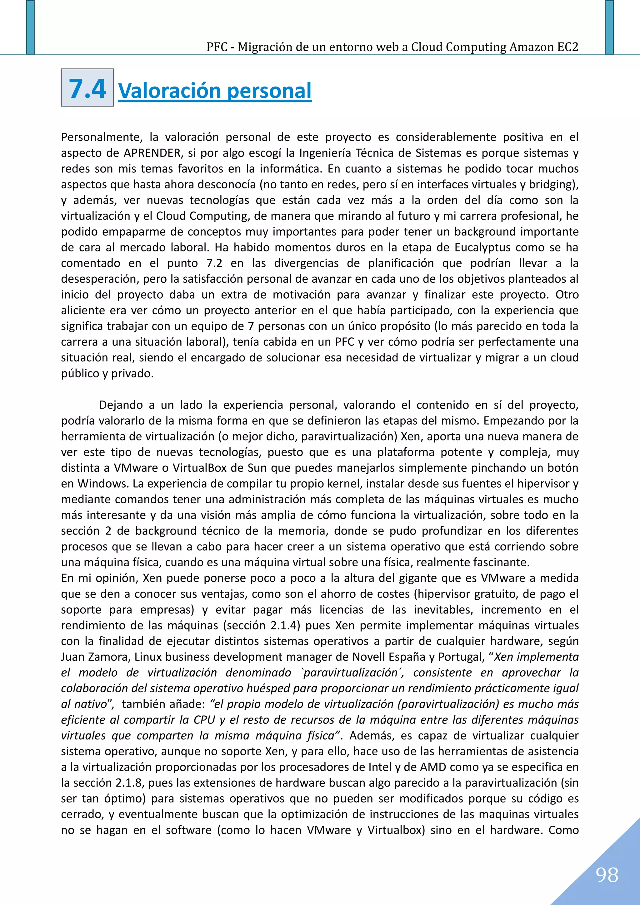 PFC - Migración de un entorno web a Cloud Computing Amazon EC2


 7.4       Valoración personal
Personalmente, la valoración personal de este proyecto es considerablemente positiva en el
aspecto de APRENDER, si por algo escogí la Ingeniería Técnica de Sistemas es porque sistemas y
redes son mis temas favoritos en la informática. En cuanto a sistemas he podido tocar muchos
aspectos que hasta ahora desconocía (no tanto en redes, pero sí en interfaces virtuales y bridging),
y además, ver nuevas tecnologías que están cada vez más a la orden del día como son la
virtualización y el Cloud Computing, de manera que mirando al futuro y mi carrera profesional, he
podido empaparme de conceptos muy importantes para poder tener un background importante
de cara al mercado laboral. Ha habido momentos duros en la etapa de Eucalyptus como se ha
comentado en el punto 7.2 en las divergencias de planificación que podrían llevar a la
desesperación, pero la satisfacción personal de avanzar en cada uno de los objetivos planteados al
inicio del proyecto daba un extra de motivación para avanzar y finalizar este proyecto. Otro
aliciente era ver cómo un proyecto anterior en el que había participado, con la experiencia que
significa trabajar con un equipo de 7 personas con un único propósito (lo más parecido en toda la
carrera a una situación laboral), tenía cabida en un PFC y ver cómo podría ser perfectamente una
situación real, siendo el encargado de solucionar esa necesidad de virtualizar y migrar a un cloud
público y privado.

         Dejando a un lado la experiencia personal, valorando el contenido en sí del proyecto,
podría valorarlo de la misma forma en que se definieron las etapas del mismo. Empezando por la
herramienta de virtualización (o mejor dicho, paravirtualización) Xen, aporta una nueva manera de
ver este tipo de nuevas tecnologías, puesto que es una plataforma potente y compleja, muy
distinta a VMware o VirtualBox de Sun que puedes manejarlos simplemente pinchando un botón
en Windows. La experiencia de compilar tu propio kernel, instalar desde sus fuentes el hipervisor y
mediante comandos tener una administración más completa de las máquinas virtuales es mucho
más interesante y da una visión más amplia de cómo funciona la virtualización, sobre todo en la
sección 2 de background técnico de la memoria, donde se pudo profundizar en los diferentes
procesos que se llevan a cabo para hacer creer a un sistema operativo que está corriendo sobre
una máquina física, cuando es una máquina virtual sobre una física, realmente fascinante.
En mi opinión, Xen puede ponerse poco a poco a la altura del gigante que es VMware a medida
que se den a conocer sus ventajas, como son el ahorro de costes (hipervisor gratuito, de pago el
soporte para empresas) y evitar pagar más licencias de las inevitables, incremento en el
rendimiento de las máquinas (sección 2.1.4) pues Xen permite implementar máquinas virtuales
con la finalidad de ejecutar distintos sistemas operativos a partir de cualquier hardware, según
Juan Zamora, Linux business development manager de Novell España y Portugal, “Xen implementa
el modelo de virtualización denominado `paravirtualización´, consistente en aprovechar la
colaboración del sistema operativo huésped para proporcionar un rendimiento prácticamente igual
al nativo”, también añade: “el propio modelo de virtualización (paravirtualización) es mucho más
eficiente al compartir la CPU y el resto de recursos de la máquina entre las diferentes máquinas
virtuales que comparten la misma máquina física”. Además, es capaz de virtualizar cualquier
sistema operativo, aunque no soporte Xen, y para ello, hace uso de las herramientas de asistencia
a la virtualización proporcionadas por los procesadores de Intel y de AMD como ya se especifica en
la sección 2.1.8, pues las extensiones de hardware buscan algo parecido a la paravirtualización (sin
ser tan óptimo) para sistemas operativos que no pueden ser modificados porque su código es
cerrado, y eventualmente buscan que la optimización de instrucciones de las maquinas virtuales
no se hagan en el software (como lo hacen VMware y Virtualbox) sino en el hardware. Como


                                                                                                       98
 