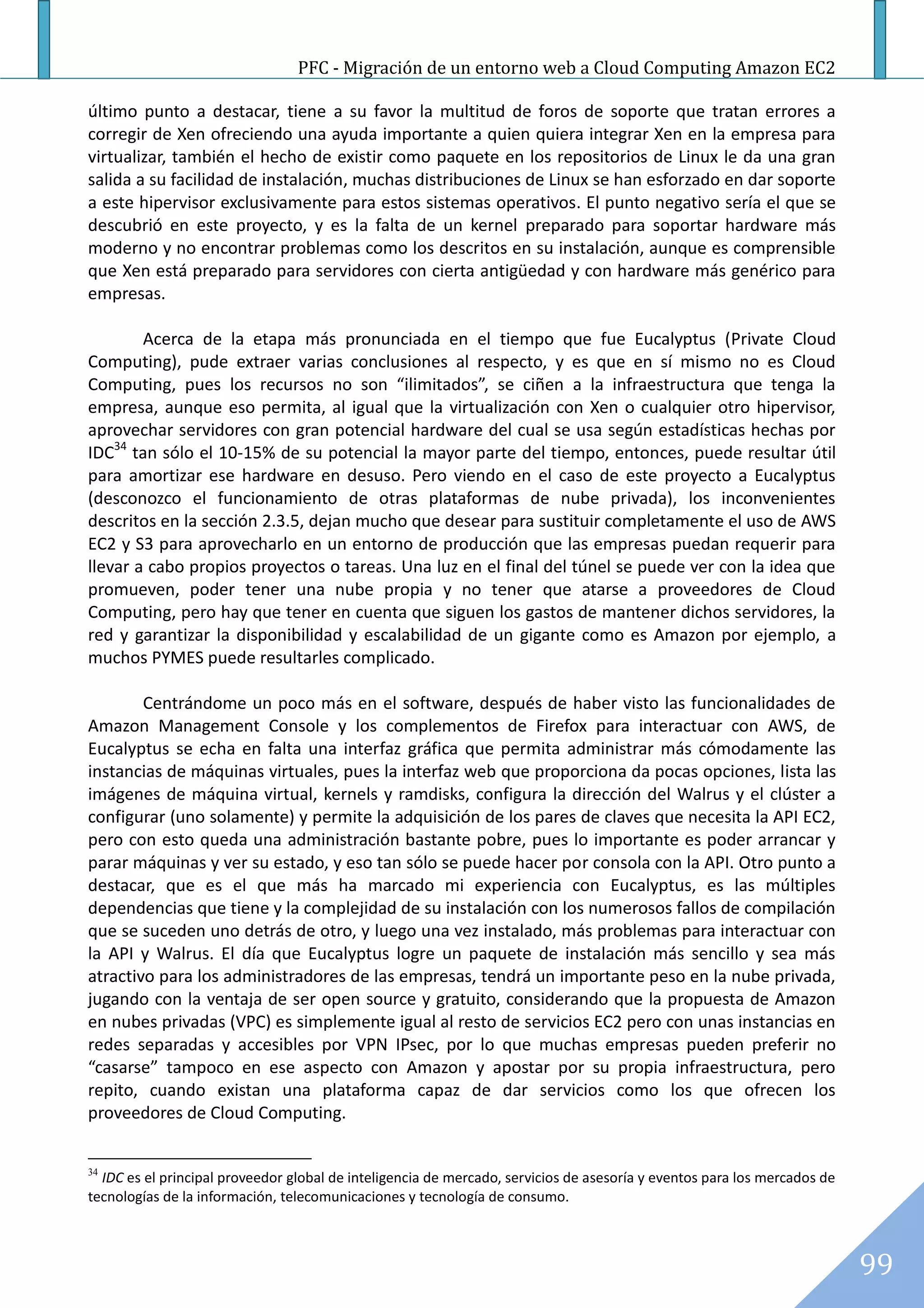 PFC - Migración de un entorno web a Cloud Computing Amazon EC2

último punto a destacar, tiene a su favor la multitud de foros de soporte que tratan errores a
corregir de Xen ofreciendo una ayuda importante a quien quiera integrar Xen en la empresa para
virtualizar, también el hecho de existir como paquete en los repositorios de Linux le da una gran
salida a su facilidad de instalación, muchas distribuciones de Linux se han esforzado en dar soporte
a este hipervisor exclusivamente para estos sistemas operativos. El punto negativo sería el que se
descubrió en este proyecto, y es la falta de un kernel preparado para soportar hardware más
moderno y no encontrar problemas como los descritos en su instalación, aunque es comprensible
que Xen está preparado para servidores con cierta antigüedad y con hardware más genérico para
empresas.

        Acerca de la etapa más pronunciada en el tiempo que fue Eucalyptus (Private Cloud
Computing), pude extraer varias conclusiones al respecto, y es que en sí mismo no es Cloud
Computing, pues los recursos no son “ilimitados”, se ciñen a la infraestructura que tenga la
empresa, aunque eso permita, al igual que la virtualización con Xen o cualquier otro hipervisor,
aprovechar servidores con gran potencial hardware del cual se usa según estadísticas hechas por
IDC34 tan sólo el 10-15% de su potencial la mayor parte del tiempo, entonces, puede resultar útil
para amortizar ese hardware en desuso. Pero viendo en el caso de este proyecto a Eucalyptus
(desconozco el funcionamiento de otras plataformas de nube privada), los inconvenientes
descritos en la sección 2.3.5, dejan mucho que desear para sustituir completamente el uso de AWS
EC2 y S3 para aprovecharlo en un entorno de producción que las empresas puedan requerir para
llevar a cabo propios proyectos o tareas. Una luz en el final del túnel se puede ver con la idea que
promueven, poder tener una nube propia y no tener que atarse a proveedores de Cloud
Computing, pero hay que tener en cuenta que siguen los gastos de mantener dichos servidores, la
red y garantizar la disponibilidad y escalabilidad de un gigante como es Amazon por ejemplo, a
muchos PYMES puede resultarles complicado.

        Centrándome un poco más en el software, después de haber visto las funcionalidades de
Amazon Management Console y los complementos de Firefox para interactuar con AWS, de
Eucalyptus se echa en falta una interfaz gráfica que permita administrar más cómodamente las
instancias de máquinas virtuales, pues la interfaz web que proporciona da pocas opciones, lista las
imágenes de máquina virtual, kernels y ramdisks, configura la dirección del Walrus y el clúster a
configurar (uno solamente) y permite la adquisición de los pares de claves que necesita la API EC2,
pero con esto queda una administración bastante pobre, pues lo importante es poder arrancar y
parar máquinas y ver su estado, y eso tan sólo se puede hacer por consola con la API. Otro punto a
destacar, que es el que más ha marcado mi experiencia con Eucalyptus, es las múltiples
dependencias que tiene y la complejidad de su instalación con los numerosos fallos de compilación
que se suceden uno detrás de otro, y luego una vez instalado, más problemas para interactuar con
la API y Walrus. El día que Eucalyptus logre un paquete de instalación más sencillo y sea más
atractivo para los administradores de las empresas, tendrá un importante peso en la nube privada,
jugando con la ventaja de ser open source y gratuito, considerando que la propuesta de Amazon
en nubes privadas (VPC) es simplemente igual al resto de servicios EC2 pero con unas instancias en
redes separadas y accesibles por VPN IPsec, por lo que muchas empresas pueden preferir no
“casarse” tampoco en ese aspecto con Amazon y apostar por su propia infraestructura, pero
repito, cuando existan una plataforma capaz de dar servicios como los que ofrecen los
proveedores de Cloud Computing.


34
  IDC es el principal proveedor global de inteligencia de mercado, servicios de asesoría y eventos para los mercados de
tecnologías de la información, telecomunicaciones y tecnología de consumo.



                                                                                                                          99
 