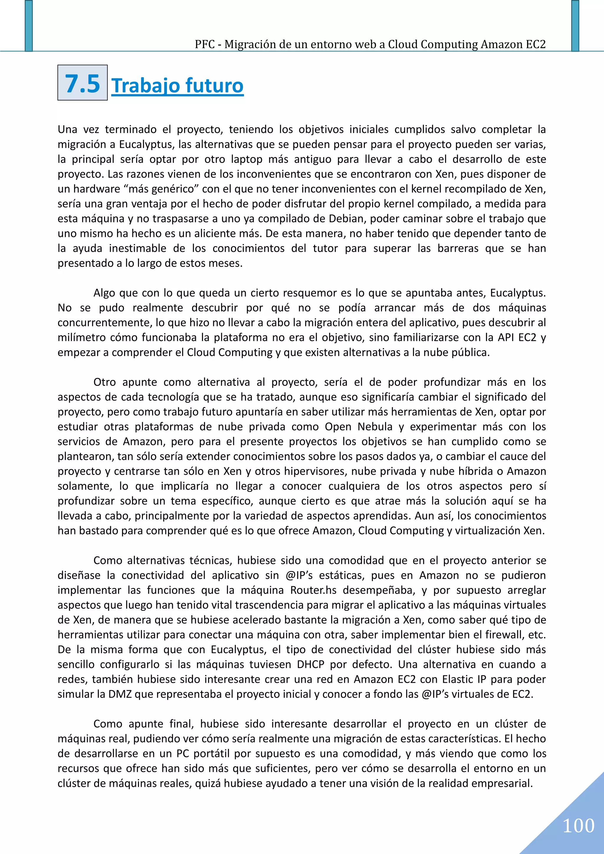 PFC - Migración de un entorno web a Cloud Computing Amazon EC2


 7.5       Trabajo futuro
Una vez terminado el proyecto, teniendo los objetivos iniciales cumplidos salvo completar la
migración a Eucalyptus, las alternativas que se pueden pensar para el proyecto pueden ser varias,
la principal sería optar por otro laptop más antiguo para llevar a cabo el desarrollo de este
proyecto. Las razones vienen de los inconvenientes que se encontraron con Xen, pues disponer de
un hardware “más genérico” con el que no tener inconvenientes con el kernel recompilado de Xen,
sería una gran ventaja por el hecho de poder disfrutar del propio kernel compilado, a medida para
esta máquina y no traspasarse a uno ya compilado de Debian, poder caminar sobre el trabajo que
uno mismo ha hecho es un aliciente más. De esta manera, no haber tenido que depender tanto de
la ayuda inestimable de los conocimientos del tutor para superar las barreras que se han
presentado a lo largo de estos meses.

       Algo que con lo que queda un cierto resquemor es lo que se apuntaba antes, Eucalyptus.
No se pudo realmente descubrir por qué no se podía arrancar más de dos máquinas
concurrentemente, lo que hizo no llevar a cabo la migración entera del aplicativo, pues descubrir al
milímetro cómo funcionaba la plataforma no era el objetivo, sino familiarizarse con la API EC2 y
empezar a comprender el Cloud Computing y que existen alternativas a la nube pública.

        Otro apunte como alternativa al proyecto, sería el de poder profundizar más en los
aspectos de cada tecnología que se ha tratado, aunque eso significaría cambiar el significado del
proyecto, pero como trabajo futuro apuntaría en saber utilizar más herramientas de Xen, optar por
estudiar otras plataformas de nube privada como Open Nebula y experimentar más con los
servicios de Amazon, pero para el presente proyectos los objetivos se han cumplido como se
plantearon, tan sólo sería extender conocimientos sobre los pasos dados ya, o cambiar el cauce del
proyecto y centrarse tan sólo en Xen y otros hipervisores, nube privada y nube híbrida o Amazon
solamente, lo que implicaría no llegar a conocer cualquiera de los otros aspectos pero sí
profundizar sobre un tema específico, aunque cierto es que atrae más la solución aquí se ha
llevada a cabo, principalmente por la variedad de aspectos aprendidas. Aun así, los conocimientos
han bastado para comprender qué es lo que ofrece Amazon, Cloud Computing y virtualización Xen.

        Como alternativas técnicas, hubiese sido una comodidad que en el proyecto anterior se
diseñase la conectividad del aplicativo sin @IP’s estáticas, pues en Amazon no se pudieron
implementar las funciones que la máquina Router.hs desempeñaba, y por supuesto arreglar
aspectos que luego han tenido vital trascendencia para migrar el aplicativo a las máquinas virtuales
de Xen, de manera que se hubiese acelerado bastante la migración a Xen, como saber qué tipo de
herramientas utilizar para conectar una máquina con otra, saber implementar bien el firewall, etc.
De la misma forma que con Eucalyptus, el tipo de conectividad del clúster hubiese sido más
sencillo configurarlo si las máquinas tuviesen DHCP por defecto. Una alternativa en cuando a
redes, también hubiese sido interesante crear una red en Amazon EC2 con Elastic IP para poder
simular la DMZ que representaba el proyecto inicial y conocer a fondo las @IP’s virtuales de EC2.

        Como apunte final, hubiese sido interesante desarrollar el proyecto en un clúster de
máquinas real, pudiendo ver cómo sería realmente una migración de estas características. El hecho
de desarrollarse en un PC portátil por supuesto es una comodidad, y más viendo que como los
recursos que ofrece han sido más que suficientes, pero ver cómo se desarrolla el entorno en un
clúster de máquinas reales, quizá hubiese ayudado a tener una visión de la realidad empresarial.


                                                                                                       100
 