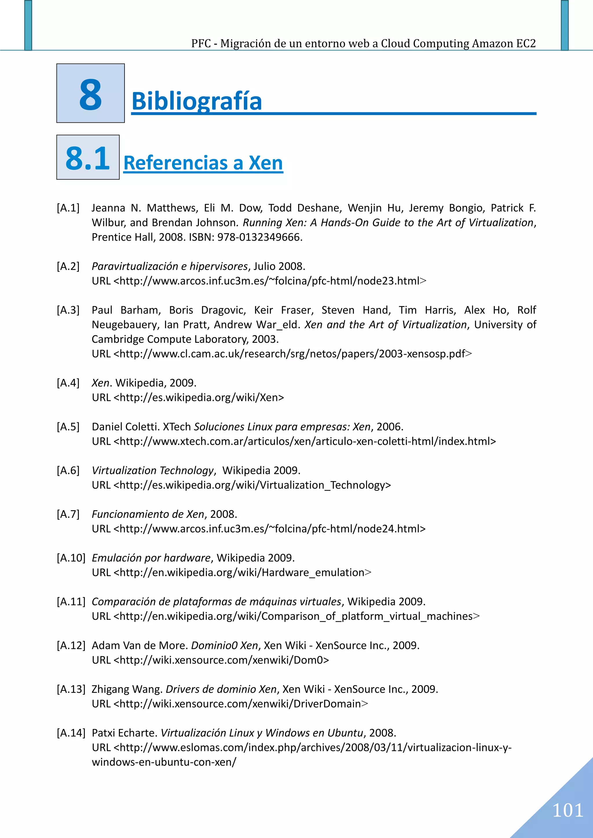 PFC - Migración de un entorno web a Cloud Computing Amazon EC2




    8          Bibliografía

 8.1         Referencias a Xen
[A.1] Jeanna N. Matthews, Eli M. Dow, Todd Deshane, Wenjin Hu, Jeremy Bongio, Patrick F.
      Wilbur, and Brendan Johnson. Running Xen: A Hands-On Guide to the Art of Virtualization,
      Prentice Hall, 2008. ISBN: 978-0132349666.

[A.2] Paravirtualización e hipervisores, Julio 2008.
      URL <http://www.arcos.inf.uc3m.es/~folcina/pfc-html/node23.html>

[A.3] Paul Barham, Boris Dragovic, Keir Fraser, Steven Hand, Tim Harris, Alex Ho, Rolf
      Neugebauery, Ian Pratt, Andrew War_eld. Xen and the Art of Virtualization, University of
      Cambridge Compute Laboratory, 2003.
      URL <http://www.cl.cam.ac.uk/research/srg/netos/papers/2003-xensosp.pdf>

[A.4] Xen. Wikipedia, 2009.
      URL <http://es.wikipedia.org/wiki/Xen>

[A.5] Daniel Coletti. XTech Soluciones Linux para empresas: Xen, 2006.
      URL <http://www.xtech.com.ar/articulos/xen/articulo-xen-coletti-html/index.html>

[A.6] Virtualization Technology, Wikipedia 2009.
      URL <http://es.wikipedia.org/wiki/Virtualization_Technology>

[A.7] Funcionamiento de Xen, 2008.
      URL <http://www.arcos.inf.uc3m.es/~folcina/pfc-html/node24.html>

[A.10] Emulación por hardware, Wikipedia 2009.
       URL <http://en.wikipedia.org/wiki/Hardware_emulation>

[A.11] Comparación de plataformas de máquinas virtuales, Wikipedia 2009.
       URL <http://en.wikipedia.org/wiki/Comparison_of_platform_virtual_machines>

[A.12] Adam Van de More. Dominio0 Xen, Xen Wiki - XenSource Inc., 2009.
       URL <http://wiki.xensource.com/xenwiki/Dom0>

[A.13] Zhigang Wang. Drivers de dominio Xen, Xen Wiki - XenSource Inc., 2009.
       URL <http://wiki.xensource.com/xenwiki/DriverDomain>

[A.14] Patxi Echarte. Virtualización Linux y Windows en Ubuntu, 2008.
       URL <http://www.eslomas.com/index.php/archives/2008/03/11/virtualizacion-linux-y-
       windows-en-ubuntu-con-xen/



                                                                                                 101
 