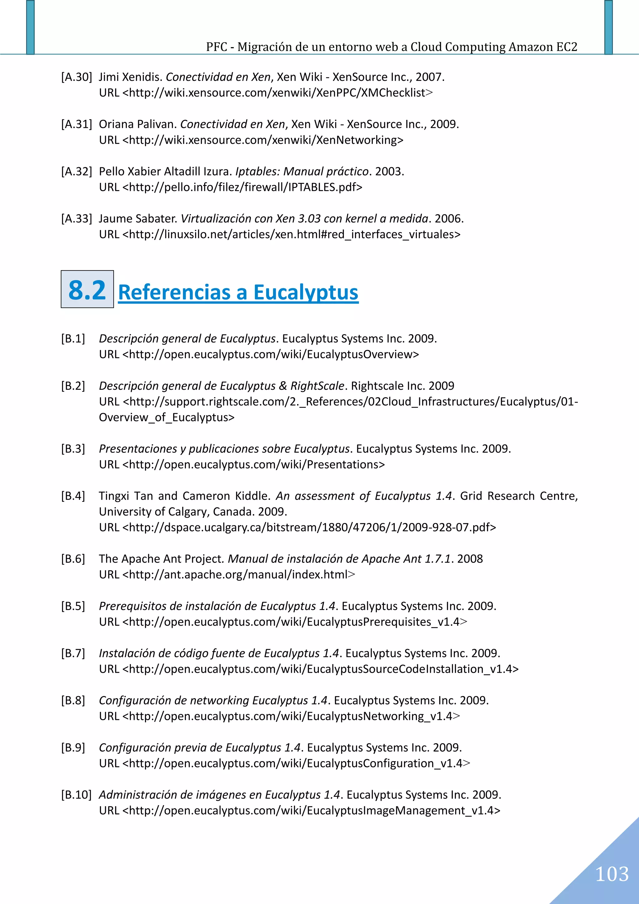PFC - Migración de un entorno web a Cloud Computing Amazon EC2

[A.30] Jimi Xenidis. Conectividad en Xen, Xen Wiki - XenSource Inc., 2007.
       URL <http://wiki.xensource.com/xenwiki/XenPPC/XMChecklist>

[A.31] Oriana Palivan. Conectividad en Xen, Xen Wiki - XenSource Inc., 2009.
       URL <http://wiki.xensource.com/xenwiki/XenNetworking>

[A.32] Pello Xabier Altadill Izura. Iptables: Manual práctico. 2003.
       URL <http://pello.info/filez/firewall/IPTABLES.pdf>

[A.33] Jaume Sabater. Virtualización con Xen 3.03 con kernel a medida. 2006.
       URL <http://linuxsilo.net/articles/xen.html#red_interfaces_virtuales>



 8.2       Referencias a Eucalyptus
[B.1]   Descripción general de Eucalyptus. Eucalyptus Systems Inc. 2009.
        URL <http://open.eucalyptus.com/wiki/EucalyptusOverview>

[B.2]   Descripción general de Eucalyptus & RightScale. Rightscale Inc. 2009
        URL <http://support.rightscale.com/2._References/02Cloud_Infrastructures/Eucalyptus/01-
        Overview_of_Eucalyptus>

[B.3]   Presentaciones y publicaciones sobre Eucalyptus. Eucalyptus Systems Inc. 2009.
        URL <http://open.eucalyptus.com/wiki/Presentations>

[B.4]   Tingxi Tan and Cameron Kiddle. An assessment of Eucalyptus 1.4. Grid Research Centre,
        University of Calgary, Canada. 2009.
        URL <http://dspace.ucalgary.ca/bitstream/1880/47206/1/2009-928-07.pdf>

[B.6]   The Apache Ant Project. Manual de instalación de Apache Ant 1.7.1. 2008
        URL <http://ant.apache.org/manual/index.html>

[B.5]   Prerequisitos de instalación de Eucalyptus 1.4. Eucalyptus Systems Inc. 2009.
        URL <http://open.eucalyptus.com/wiki/EucalyptusPrerequisites_v1.4>

[B.7]   Instalación de código fuente de Eucalyptus 1.4. Eucalyptus Systems Inc. 2009.
        URL <http://open.eucalyptus.com/wiki/EucalyptusSourceCodeInstallation_v1.4>

[B.8]   Configuración de networking Eucalyptus 1.4. Eucalyptus Systems Inc. 2009.
        URL <http://open.eucalyptus.com/wiki/EucalyptusNetworking_v1.4>

[B.9]   Configuración previa de Eucalyptus 1.4. Eucalyptus Systems Inc. 2009.
        URL <http://open.eucalyptus.com/wiki/EucalyptusConfiguration_v1.4>

[B.10] Administración de imágenes en Eucalyptus 1.4. Eucalyptus Systems Inc. 2009.
       URL <http://open.eucalyptus.com/wiki/EucalyptusImageManagement_v1.4>




                                                                                                  103
 