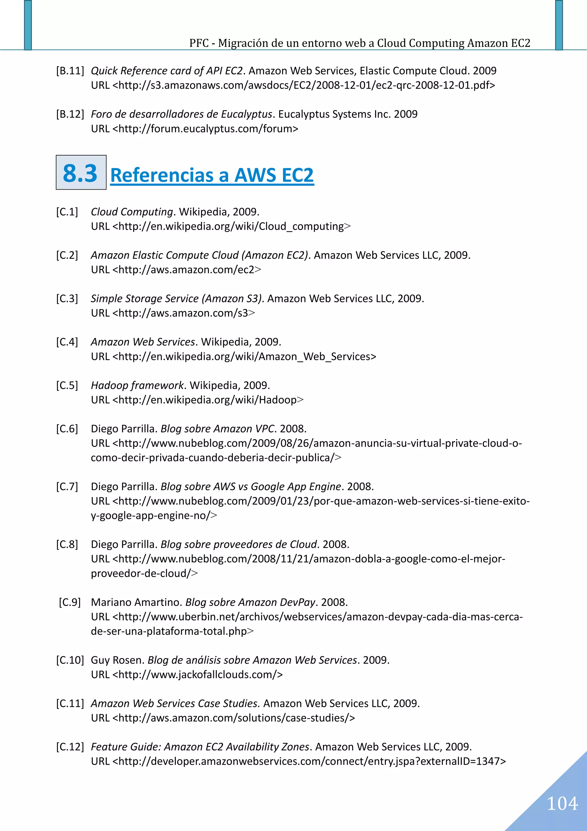 PFC - Migración de un entorno web a Cloud Computing Amazon EC2

[B.11] Quick Reference card of API EC2. Amazon Web Services, Elastic Compute Cloud. 2009
       URL <http://s3.amazonaws.com/awsdocs/EC2/2008-12-01/ec2-qrc-2008-12-01.pdf>

[B.12] Foro de desarrolladores de Eucalyptus. Eucalyptus Systems Inc. 2009
       URL <http://forum.eucalyptus.com/forum>



 8.3       Referencias a AWS EC2
[C.1]   Cloud Computing. Wikipedia, 2009.
        URL <http://en.wikipedia.org/wiki/Cloud_computing>

[C.2]   Amazon Elastic Compute Cloud (Amazon EC2). Amazon Web Services LLC, 2009.
        URL <http://aws.amazon.com/ec2>

[C.3]   Simple Storage Service (Amazon S3). Amazon Web Services LLC, 2009.
        URL <http://aws.amazon.com/s3>

[C.4]   Amazon Web Services. Wikipedia, 2009.
        URL <http://en.wikipedia.org/wiki/Amazon_Web_Services>

[C.5]   Hadoop framework. Wikipedia, 2009.
        URL <http://en.wikipedia.org/wiki/Hadoop>

[C.6]   Diego Parrilla. Blog sobre Amazon VPC. 2008.
        URL <http://www.nubeblog.com/2009/08/26/amazon-anuncia-su-virtual-private-cloud-o-
        como-decir-privada-cuando-deberia-decir-publica/>

[C.7]   Diego Parrilla. Blog sobre AWS vs Google App Engine. 2008.
        URL <http://www.nubeblog.com/2009/01/23/por-que-amazon-web-services-si-tiene-exito-
        y-google-app-engine-no/>

[C.8]   Diego Parrilla. Blog sobre proveedores de Cloud. 2008.
        URL <http://www.nubeblog.com/2008/11/21/amazon-dobla-a-google-como-el-mejor-
        proveedor-de-cloud/>

[C.9] Mariano Amartino. Blog sobre Amazon DevPay. 2008.
      URL <http://www.uberbin.net/archivos/webservices/amazon-devpay-cada-dia-mas-cerca-
      de-ser-una-plataforma-total.php>

[C.10] Guy Rosen. Blog de análisis sobre Amazon Web Services. 2009.
       URL <http://www.jackofallclouds.com/>

[C.11] Amazon Web Services Case Studies. Amazon Web Services LLC, 2009.
       URL <http://aws.amazon.com/solutions/case-studies/>

[C.12] Feature Guide: Amazon EC2 Availability Zones. Amazon Web Services LLC, 2009.
       URL <http://developer.amazonwebservices.com/connect/entry.jspa?externalID=1347>


                                                                                              104
 
