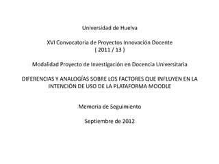 Universidad de Huelva

        XVI Convocatoria de Proyectos Innovación Docente
                          ( 2011 / 13 )

   Modalidad Proyecto de Investigación en Docencia Universitaria

DIFERENCIAS Y ANALOGÍAS SOBRE LOS FACTORES QUE INFLUYEN EN LA
         INTENCIÓN DE USO DE LA PLATAFORMA MOODLE


                     Memoria de Seguimiento

                       Septiembre de 2012
 
