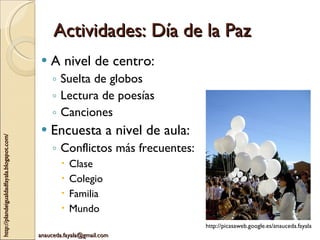 Actividades: Día de la Paz A nivel de centro: Suelta de globos Lectura de poesías Canciones Encuesta a nivel de aula: Conflictos más frecuentes: Clase Colegio Familia Mundo http://picasaweb.google.es/anauceda.fayala 