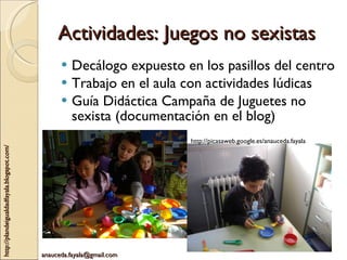 Actividades: Juegos no sexistas Decálogo expuesto en los pasillos del centro Trabajo en el aula con actividades lúdicas Guía Didáctica Campaña de Juguetes no sexista (documentación en el blog) http://picasaweb.google.es/anauceda.fayala 