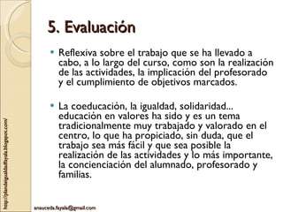 5. Evaluación Reflexiva sobre el trabajo que se ha llevado a cabo, a lo largo del curso, como son la realización de las actividades, la implicación del profesorado y el cumplimiento de objetivos marcados. La coeducación, la igualdad, solidaridad... educación en valores ha sido y es un tema tradicionalmente muy trabajado y valorado en el centro, lo que ha propiciado, sin duda, que el trabajo sea más fácil y que sea posible la realización de las actividades y lo más importante, la concienciación del alumnado, profesorado y familias. 