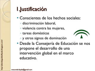 1.Justificación Conscientes de los hechos sociales: discriminación laboral,  violencia contra las mujeres,  tareas domésticas  y otros signos de dominación Desde la Consejería de Educación se nos propone el desarrollo de una intervención global en el marco educativo. 