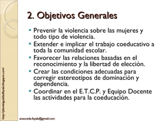 2. Objetivos Generales Prevenir la violencia sobre las mujeres y todo tipo de violencia. Extender e implicar el trabajo coeducativo a toda la comunidad escolar. Favorecer las relaciones basadas en el reconocimiento y la libertad de elección. Crear las condiciones adecuadas para corregir estereotipos de dominación y dependencia. Coordinar en el E.T.C.P. y Equipo Docente las actividades para la coeducación. 
