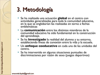 3. Metodología Se ha realizado una actuación  global  en el centro con actividades generalizadas para toda la comunidad educativa, en la que se englobarían las realizadas en torno a fechas emblemáticas La  comunicación  entre los distintos miembros de la comunidad educativa ha sido fundamental en la construcción del aprendizaje. Se ha  Investigado  la realidad del alumno y su entorno, estableciendo líneas de conexión entre la vida y la escuela. Un  enfoque coeducativo  en cada una de las unidades del centro. Se ha intervenido en algunas situaciones puntuales de discriminaciones por razón de sexo (juegos deportivos) 
