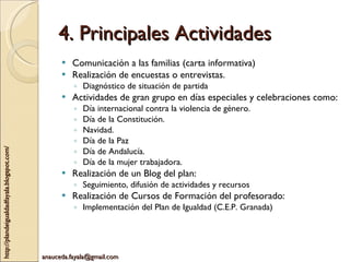 4. Principales Actividades Comunicación a las familias (carta informativa)  Realización de encuestas o entrevistas. Diagnóstico de situación de partida Actividades de gran grupo en días especiales y celebraciones como: Día internacional contra la violencia de género. Día de la Constitución. Navidad. Día de la Paz Día de Andalucía. Día de la mujer trabajadora. Realización de un Blog del plan: Seguimiento, difusión de actividades y recursos Realización de Cursos de Formación del profesorado: Implementación del Plan de Igualdad (C.E.P. Granada) 