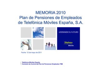 MEMORIA 2010
 Plan de Pensiones de Empleados
                          p
de Telefónica Móviles España, S.A.




 Fecha: 12 de mayo de 2011




  Telefónica Móviles España
  Comisión de Control del Plan de Pensiones Empleados TME
 