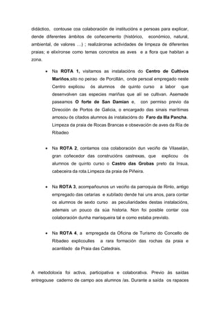 didáctico, contouse coa colaboración de institucións e persoas para explicar,
dende diferentes ámbitos de coñecemento (histórico, económico, natural,
ambiental, de valores …) ; realizáronse actividades de limpeza de diferentes
praias; e elixíronse como temas concretos as aves e a flora que habitan a
zona.
 Na ROTA 1, visitamos as instalacións do Centro de Cultivos
Mariños,sito no peirao de Porcillán, onde persoal empregado neste
Centro explicou ós alumnos de quinto curso a labor que
desenvolven cas especies mariñas que alí se cultivan. Asemade
paseamos O forte de San Damían e, con permiso previo da
Dirección de Portos de Galicia, o encargado das sinais marítimas
amosou ós citados alumnos ás instalacións do Faro da Illa Pancha.
Limpeza da praia de Rocas Brancas e obsevación de aves da Ría de
Ribadeo
 Na ROTA 2, contamos coa colaboración dun veciño de Vilaselán,
gran coñecedor das construcións castrexas, que explicou ós
alumnos de quinto curso o Castro das Grobas preto da Insua,
cabeceira da rota.Limpeza da praia de Piñeira.
 Na ROTA 3, acompañounos un veciño da parroquia de Rinlo, antigo
empregado das cetarias e xubilado dende hai uns anos, para contar
os alumnos de sexto curso as peculiaridades destas instalacións,
ademais un pouco da súa historia. Non foi posible contar coa
colaboración dunha marisqueira tal e como estaba previsto.
 Na ROTA 4, a empregada da Oficina de Turismo do Concello de
Ribadeo explicoulles a rara formación das rochas da praia e
acantilado da Praia das Catedrais.
A metodoloxía foi activa, participativa e colaborativa. Previo ás saídas
entregouse caderno de campo aos alumnos /as. Durante a saída os rapaces
 