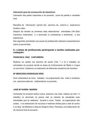 Valoración grao de consecución de obxectivos
Valoración das partes implicadas e do proxecto: punto de partida e resultado
final.
Recollida de información: opinión dos alumnos /as entorno a experiencia
levada a cabo.
Despois de rematar as primeiras rotas elaboráronse actividades LIM (libro
interactivo multimedia) e o alumnado ía contestando e lembrando a súa
experiencia.
Nas seguintes actividades coa axuda do profesorado realizaron presentaciones
sobre os percorridos.
5.- Listaxe de profesorado participante e tarefas realizadas por
cadaquén:
FRANCISCA DÍAZ CASTAÑEIRA
Realizou as saídas cos alumnos de quinto (rota 1 e 2) e traballou as
actividades do proxecto dende as áreas de Coñecemento do Medio e Lingua
na súa titoría. Colaborou na realización de diferentes obradoiros de reciclaxe.
Mª MERCEDES RODRIGUEZ RÍOS
Gran coñecedora da zona, traballou na programación das rotas e contactou
con personas externas colaboradoras no proxecto.
JOSÉ Mª RAÑÓN MOIRÓN
Coñecedor do proxecto dotros cursos, asesorou nas rutas, realizou as rota 1 e
traballou co alumnado na paxina web co obxecto de actualizala coas
actividades que se realizaron durante o curso. Tamén na organización das
saídas, e na elaboración de recursos e materiais dixitais para a web do centro
e os blog da biblioteca e blog do Gregorio Sanz. Participou una elaboración da
da memoria final do proxecto.
 