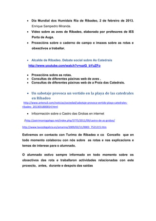  Día Mundial dos Humidais Ría de Ribadeo, 2 de febreiro de 2013.
Enrique Sampedro Miranda.
 Video sobre as aves de Ribadeo, elaborado por profesores de IES
Porta de Auga.
 Proxecións sobre o caderno de campo e imaxes sobre as rotas e
obxectivos a traballar.
 Alcalde de Ribadeo. Debate social sobre As Catedrais
http://www.youtube.com/watch?v=xaiG_bYuZFo
 Proxecións sobre as rotas.
 Consultas de diferentes páxinas web de aves .
 Consultas de diferentes páxinas web de a Praia das Catedrais.
 Un sabotaje provoca un vertido en la playa de las catedrales
en Ribadeo
http://www.antena3.com/noticias/sociedad/sabotaje-provoca-vertido-playa-catedrales-
ribadeo_2013031800014.html
 Infoormación sobre o Castro das Grobas en internet
/http://patrimoniogalego.net/index.php/5775/2011/09/castro-de-as-grobas/
http://www.lavozdegalicia.es/amarina/2009/02/11/0003_7521215.htm
Estivemos en contacto con Turimo de Ribadeo e co Concello que en
todo momento colaborou con nós sobre as rotas e nas explicacions e
temas de interese para o alumnado.
O alumnado estivo sempre informado en todo momento sobre os
obxectivos das rota e traballaron actividades relacionadas con este
proxecto, antes, durante e despois das saídas
 