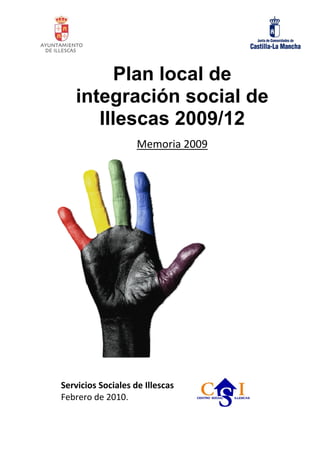 Plan local de
    integración social de
       Illescas 2009/12
                    Memoria 2009  
                                      
                                      

                                      
                                      

                                      
                                      

                                      

                                      
                                      

                                      
                                      

 
Servicios Sociales de Illescas  
Febrero de 2010.  
 