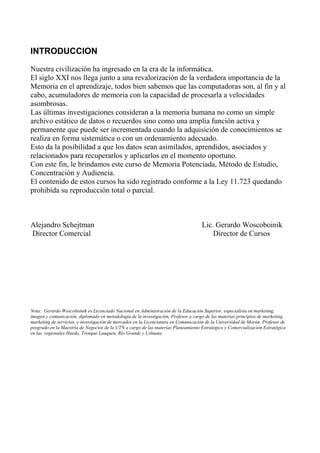 INTRODUCCION
Nuestra civilización ha ingresado en la era de la informática.
El siglo XXI nos llega junto a una revalorización de la verdadera importancia de la
Memoria en el aprendizaje, todos bien sabemos que las computadoras son, al fin y al
cabo, acumuladores de memoria con la capacidad de procesarla a velocidades
asombrosas.
Las últimas investigaciones consideran a la memoria humana no como un simple
archivo estático de datos o recuerdos sino como una amplia función activa y
permanente que puede ser incrementada cuando la adquisición de conocimientos se
realiza en forma sistemática o con un ordenamiento adecuado.
Esto da la posibilidad a que los datos sean asimilados, aprendidos, asociados y
relacionados para recuperarlos y aplicarlos en el momento oportuno.
Con este fin, le brindamos este curso de Memoria Potenciada, Método de Estudio,
Concentración y Audiencia.
El contenido de estos cursos ha sido registrado conforme a la Ley 11.723 quedando
prohibida su reproducción total o parcial.
Alejandro Schejtman Lic. Gerardo Woscoboinik
Director Comercial Director de Cursos
Nota: Gerardo Woscoboinik es Licenciado Nacional en Administración de la Educación Superior, especialista en marketing,
imagen y comunicación, diplomado en metodología de la investigación. Profesor a cargo de las materias principios de marketing,
marketing de servicios, e investigación de mercados en la Licenciatura en Comunicación de la Universidad de Morón. Profesor de
posgrado en la Maestría de Negocios de la UTN a cargo de las materias Planeamiento Estratégico y Comercialización Estratégica
en las regionales Haedo, Trenque Lauquen, Río Grande y Ushuaia
 