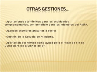 Aportaciones económicas para las actividades complementarias, con beneficio para los miembros del AMPA. Agendas escolares gratuitas a socios. Gestión de la Escuela de Atletismo. Aportación económica como ayuda para el viaje de Fin de Curso para los alumnos de 6º. 