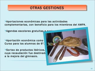 OTRAS GESTIONES
                    OTRAS GESTIONES


Apor taciones
             económicas para las actividades
complementarias, con beneficio para los miembros del AMPA .

Agendas   escolares gratuitas a socios.


Apor tacióneconómica como ayuda para el viaje de Fin de
Curso para los alumnos de 6º.

Sor teode productos ibéricos,
cuya recaudación fue destinada
a la mejora del gimnasio.



                                                              16
 