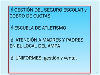 GESTIÓN DEL SEGURO ESCOLAR y
GESTIÓN DEL SEGURO ESCOLAR y
COBRO DE CUOTAS
COBRO DE CUOTAS
ESCUELA DE ATLETISMO
ESCUELA DE ATLETISMO
 ATENCIÓN A MADRES Y PADRES
 ATENCIÓN A MADRES Y PADRES
EN EL LOCAL DEL AMPA
EN EL LOCAL DEL AMPA
 UNIFORMES: gestión y venta.
 UNIFORMES: gestión y venta.

                                4
 