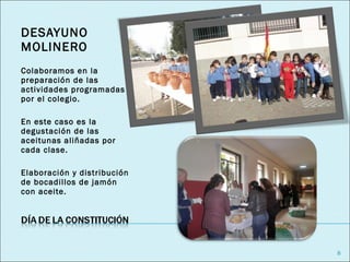 DESAYUNO
MOLINERO
Colaboramos en la
preparación de las
actividades programadas
por el colegio.

En este caso es la
degustación de las
aceitunas aliñadas por
cada clase.

Elaboración y distribución
de bocadillos de jamón
con aceite.




                             8
 