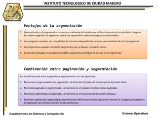 INSTITUTO TECNOLOGICO DE CIUDAD MADERO
Sistemas OperativosDepartamento de Sistemas y Computación
1. Generalmente, el programador no conoce realmente el tamaño que utilizará una estructura de datos, luego si
ésta tiene asignado un segmento podrá ser expandido o reducido según sus necesidades.
2. Los programas pueden ser compilados de manera independiente aunque sean módulos de otros programas.
3. Varios procesos pueden compartir segmentos, por si desean compartir datos.
4. Se pueden proteger los programas o datos asignando privilegios de acceso a los segmentos.
Ventajas de la segmentación
Combinación entre paginación y segmentación
Las combinaciones entre paginación y segmentación son las siguientes:
1. Memoria no segmentada y no paginación: La dirección virtual es la misma que la dirección física.
2. Memoria paginada no segmentada: La memoria es un espacio de direcciones paginado.
3. Memoria segmentada no paginada: La memoria es un conjunto de direcciones lógicas.
4. Memoria segmentada paginada: La segmentación define particiones lógicas de memoria y la paginación gestiona
la asignación de memoria dentro de las particiones.
 