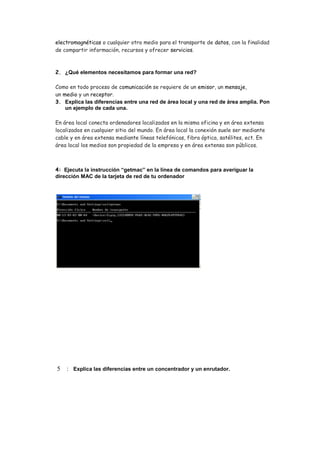 electromagnéticas o cualquier otro medio para el transporte de datos, con la finalidad
de compartir información, recursos y ofrecer servicios.
2. ¿Qué elementos necesitamos para formar una red?
Como en todo proceso de comunicación se requiere de un emisor, un mensaje,
un medio y un receptor.
3. Explica las diferencias entre una red de área local y una red de área amplia. Pon
un ejemplo de cada una.
En área local conecta ordenadores localizados en la misma oficina y en área extensa
localizados en cualquier sitio del mundo. En área local la conexión suele ser mediante
cable y en área extensa mediante líneas telefónicas, fibra óptica, satélites, ect. En
área local los medios son propiedad de la empresa y en área extensa son públicos.
4: Ejecuta la instrucción “getmac” en la línea de comandos para averiguar la
dirección MAC de la tarjeta de red de tu ordenador
5 : Explica las diferencias entre un concentrador y un enrutador.
 