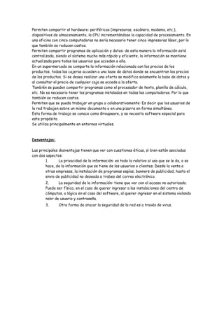 Permiten compartir el hardware: periféricos (impresoras, escáners, modems, etc.),
dispositivos de almacenamiento, la CPU incrementándose la capacidad de procesamiento. En
una oficina con cinco computadoras no sería necesario tener cinco impresoras láser, por lo
que también se reducen costos.
Permiten compartir programas de aplicación y datos: de esta manera la información está
centralizada, siendo el sistema mucho más rápido y eficiente, la información se mantiene
actualizada para todos los usuarios que acceden a ella.
En un supermercado se comparte la información relacionada con los precios de los
productos, todas las cajeras acceden a una base de datos donde se encuentran los precios
de los productos. Si se desea realizar una oferta se modifica solamente la base de datos y
al consultar el precio de cualquier caja se accede a la oferta.
También se pueden compartir programas como el procesador de texto, planilla de cálculo,
etc. No es necesario tener los programas instalados en todas las computadoras. Por lo que
también se reducen costos.
Permiten que se pueda trabajar en grupo o colaborativamente: Es decir que los usuarios de
la red trabajen sobre un mismo documento o en una pizarra en forma simultánea.
Esta forma de trabajo se conoce como Groupware, y se necesita software especial para
este propósito.
Se utiliza principalmente en entornos virtuales.
Desventajas:
Las principales desventajas tienen que ver con cuestiones éticas, si bien están asociadas
con dos aspectos:
1. La privacidad de la información: es todo lo relativo al uso que se le da, o se
hace, de la información que se tiene de los usuarios o clientes. Desde la venta a
otras empresas, la instalación de programas espías, banners de publicidad, hasta el
envio de publicidad no deseada a trabes del correo electrónico.
2. La seguridad de la información: tiene que ver con el acceso no autorizado.
Puede ser física, en el caso de querer ingresar a las instalaciones del centro de
cómputos, o lógica en el caso del software, al querer ingresar en el sistema violando
nobr de usuario y contraseña.
3. Otra forma de atacar la seguridad de la red es a través de virus.
 