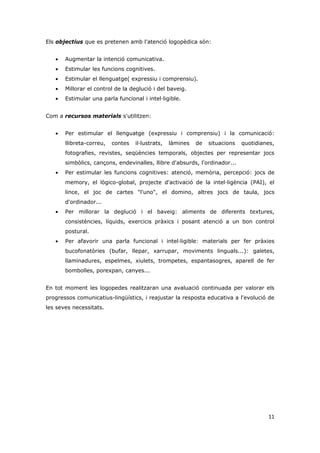 Els objectius que es pretenen amb l'atenció logopèdica són:


   •   Augmentar la intenció comunicativa.
   •   Estimular les funcions cognitives.
   •   Estimular el llenguatge( expressiu i comprensiu).
   •   Millorar el control de la deglució i del baveig.
   •   Estimular una parla funcional i intel·ligible.


Com a recursos materials s'utilitzen:


   •   Per estimular el llenguatge (expressiu i comprensiu) i la comunicació:
       llibreta-correu,   contes   il·lustrats,   làmines   de   situacions   quotidianes,
       fotografies, revistes, seqüències temporals, objectes per representar jocs
       simbòlics, cançons, endevinalles, llibre d'absurds, l'ordinador...
   •   Per estimular les funcions cognitives: atenció, memòria, percepció: jocs de
       memory, el lògico-global, projecte d'activació de la intel·ligència (PAI), el
       lince, el joc de cartes "l'uno", el domino, altres jocs de taula, jocs
       d'ordinador...
   •   Per millorar la deglució i el baveig: aliments de diferents textures,
       consistències, líquids, exercicis pràxics i posant atenció a un bon control
       postural.
   •   Per afavorir una parla funcional i intel·ligible: materials per fer pràxies
       bucofonatòries (bufar, llepar, xarrupar, moviments linguals...): galetes,
       llaminadures, espelmes, xiulets, trompetes, espantasogres, aparell de fer
       bombolles, porexpan, canyes...


En tot moment les logopedes realitzaran una avaluació continuada per valorar els
progressos comunicatius-lingüístics, i reajustar la resposta educativa a l'evolució de
les seves necessitats.




                                                                                       11
 