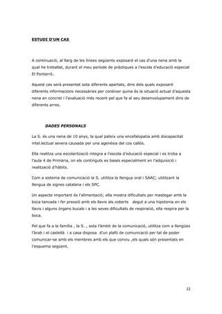 ESTUDI D’UN CAS




A continuació, al llarg de les línees següents exposaré el cas d’una nena amb la
qual he treballat, durant el meu període de pràctiques a l’escola d’educació especial
El Pontarró.

Aquest cas serà presentat sota diferents apartats, dins dels quals exposaré
diferents informacions necessàries per conèixer quina és la situació actual d’aquesta
nena en concret i l’avaluació més recent pel que fa al seu desenvolupament dins de
diferents arres.




        DADES PERSONALS

La S. és una nena de 10 anys, la qual pateix una encefalopatia amb discapacitat
intel.lectual severa causada per una agenèsia del cos callós.

Ella realitza una escolarització integra a l’escola d’educació especial i es troba a
l’aula 4 de Primària, on els continguts es bases especialment en l’adquisició i
realització d’hàbits.

Com a sistema de comunicació la S. utilitza la llengua oral i SAAC; utilitzant la
llengua de signes catalana i els SPC.

Un aspecte important és l’alimentació; ella mostra dificultats per mastegar amb la
boca tancada i fer pressió amb els llavis als coberts    degut a una hipotonia en els
llavis i alguns òrgans bucals i a les seves dificultats de respiració, ella respira per la
boca.

Pel que fa a la família , la S. , sota l’àmbit de la comunicació, utilitza com a llengües
l’àrab i el castellà i a casa disposa d’un plafó de comunicació per tal de poder
comunicar-se amb els membres amb els que conviu ,els quals són presentats en
l’esquema següent.




                                                                                        12
 