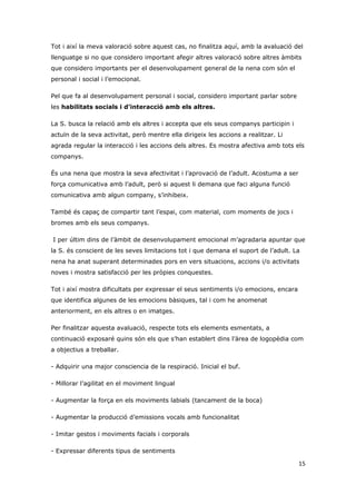 Tot i així la meva valoració sobre aquest cas, no finalitza aquí, amb la avaluació del
llenguatge si no que considero important afegir altres valoració sobre altres àmbits
que considero importants per el desenvolupament general de la nena com són el
personal i social i l’emocional.

Pel que fa al desenvolupament personal i social, considero important parlar sobre
les habilitats socials i d’interacció amb els altres.

La S. busca la relació amb els altres i accepta que els seus companys participin i
actuïn de la seva activitat, però mentre ella dirigeix les accions a realitzar. Li
agrada regular la interacció i les accions dels altres. Es mostra afectiva amb tots els
companys.

És una nena que mostra la seva afectivitat i l’aprovació de l’adult. Acostuma a ser
força comunicativa amb l’adult, però si aquest li demana que faci alguna funció
comunicativa amb algun company, s’inhibeix.

També és capaç de compartir tant l’espai, com material, com moments de jocs i
bromes amb els seus companys.

I per últim dins de l’àmbit de desenvolupament emocional m’agradaria apuntar que
la S. és conscient de les seves limitacions tot i que demana el suport de l’adult. La
nena ha anat superant determinades pors en vers situacions, accions i/o activitats
noves i mostra satisfacció per les pròpies conquestes.

Tot i així mostra dificultats per expressar el seus sentiments i/o emocions, encara
que identifica algunes de les emocions bàsiques, tal i com he anomenat
anteriorment, en els altres o en imatges.

Per finalitzar aquesta avaluació, respecte tots els elements esmentats, a
continuació exposaré quins són els que s’han establert dins l’àrea de logopèdia com
a objectius a treballar.

- Adquirir una major consciencia de la respiració. Inicial el buf.

- Millorar l’agilitat en el moviment lingual

- Augmentar la força en els moviments labials (tancament de la boca)

- Augmentar la producció d’emissions vocals amb funcionalitat

- Imitar gestos i moviments facials i corporals

- Expressar diferents tipus de sentiments

                                                                                      15
 