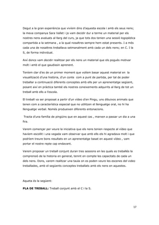 Degut a la gran experiència que vivíem dins d’aquesta escola i amb els seus nens;
la meva companya Sara Vallet i jo vam decidir dur a terme un material per els
nostres nens avaluats al llarg del curs, ja que tots dos tenien una sessió logopèdica
compartida a la setmana , a la qual nosaltres sempre hem estat presents. I a més
cada una de nosaltres treballava setmanalment amb cada un dels nens; en C. I la
S, de forma individual.

Així doncs vam decidir realitzar per els nens un material que els pogués motivar
molt i amb el que gaudissin aprenent.

Teníem clar d’es de un primer moment que volíem basar aquest material en la
visualització d’una història, d’un conte com a punt de partida, per tal de poder
treballar a continuació diferents conceptes amb ells per un aprenentatge següent,
posant així en pràctica també els nostres coneixements adquirits al llarg de tot un
treball amb ells a l’escola.

El treball va ser proposat a partir d’un vídeo d’en Pingu, uns dibuixos animats que
tenen com a característica especial que no utilitzen el llenguatge oral, no hi ha
llenguatge verbal. Només produeixen diferents entonacions.

Tracta d’una família de pingüins que en aquest cas , marxen a passar un dia a una
fira.

Varem començar per veure la iniciativa que els nens tenien respecte al vídeo que
havíem escollit i una vegada vam observar que amb ells els hi agradava molt i que
podríem treure bons resultats en un aprenentatge basat en aquest vídeo , vam
portar el nostre repte cap endavant.

Varem proposar un treball conjunt duran tres sessions en les quals es treballés la
comprensió de la historia en general, tenint en compte les capacitats de cada un
dels nens. Dons, varem realitzar una taula on es poden veure les escenes del video
treballades, amb el següents conceptes treballats amb els nens en aquestes.




Aqueta és la següent:

PLA DE TREBALL: Treball conjunt amb el C i la S.




                                                                                      17
 