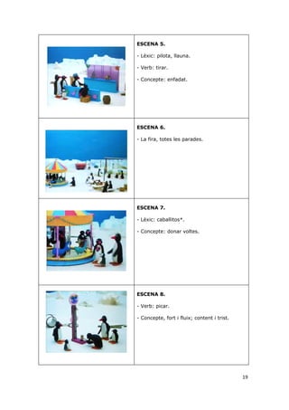 ESCENA 5.

- Lèxic: pilota, llauna.

- Verb: tirar.

- Concepte: enfadat.




ESCENA 6.

- La fira, totes les parades.




ESCENA 7.

- Lèxic: caballitos*.

- Concepte: donar voltes.




ESCENA 8.

- Verb: picar.

- Concepte, fort i fluix; content i trist.




                                             19
 