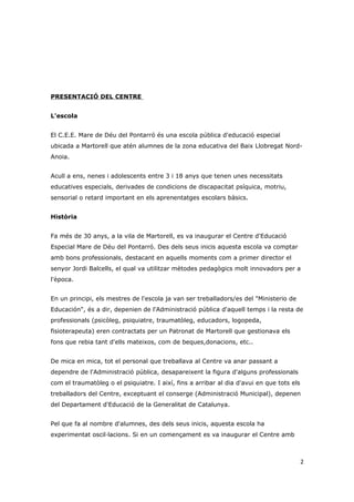 PRESENTACIÓ DEL CENTRE


L'escola


El C.E.E. Mare de Déu del Pontarró és una escola pública d'educació especial
ubicada a Martorell que atén alumnes de la zona educativa del Baix Llobregat Nord-
Anoia.


Acull a ens, nenes i adolescents entre 3 i 18 anys que tenen unes necessitats
educatives especials, derivades de condicions de discapacitat psíquica, motriu,
sensorial o retard important en els aprenentatges escolars bàsics.


Història


Fa més de 30 anys, a la vila de Martorell, es va inaugurar el Centre d'Educació
Especial Mare de Déu del Pontarró. Des dels seus inicis aquesta escola va comptar
amb bons professionals, destacant en aquells moments com a primer director el
senyor Jordi Balcells, el qual va utilitzar mètodes pedagògics molt innovadors per a
l'època.


En un principi, els mestres de l'escola ja van ser treballadors/es del "Ministerio de
Educación", és a dir, depenien de l'Administració pública d'aquell temps i la resta de
professionals (psicòleg, psiquiatre, traumatòleg, educadors, logopeda,
fisioterapeuta) eren contractats per un Patronat de Martorell que gestionava els
fons que rebia tant d'ells mateixos, com de beques,donacions, etc..


De mica en mica, tot el personal que treballava al Centre va anar passant a
dependre de l'Administració pública, desapareixent la figura d'alguns professionals
com el traumatòleg o el psiquiatre. I així, fins a arribar al dia d'avui en que tots els
treballadors del Centre, exceptuant el conserge (Administració Municipal), depenen
del Departament d'Educació de la Generalitat de Catalunya.


Pel que fa al nombre d'alumnes, des dels seus inicis, aquesta escola ha
experimentat oscil·lacions. Si en un començament es va inaugurar el Centre amb



                                                                                           2
 