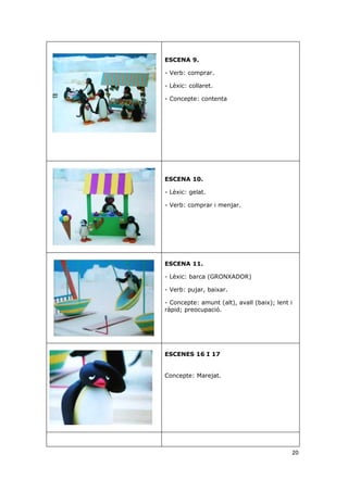 ESCENA 9.

- Verb: comprar.

- Lèxic: collaret.

- Concepte: contenta




ESCENA 10.

- Lèxic: gelat.

- Verb: comprar i menjar.




ESCENA 11.

- Lèxic: barca (GRONXADOR)

- Verb: pujar, baixar.

- Concepte: amunt (alt), avall (baix); lent i
ràpid; preocupació.




ESCENES 16 I 17


Concepte: Marejat.




                                            20
 