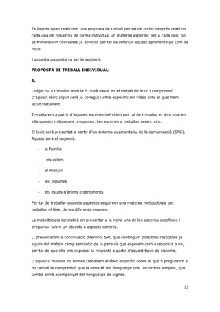 Es llavors quan realitzem una proposta de treball per tal de poder després realitzar
cada una de nosaltres de forma individual un material específic per a cada nen, on
es treballessin conceptes ja apresos per tal de reforçar aquest aprenentatge com de
nous.

I aquesta proposta va ser la següent:

PROPOSTA DE TREBALL INDIVIDUAL:

S.

L’objectiu a treballar amb la S. està basat en el treball de lèxic i comprensió .
D’aquest lèxic algun serà ja conegut i altre específic del vídeo sota el qual hem
estat treballant.

Treballarem a partir d’algunes escenes del vídeo per tal de treballar el lèxic que en
ella apareix mitjançant preguntes. Les escenes a treballar seran: cinc.

El lèxic serà presentat a partir d’un sistema augmentatiu de la comunicació (SPC).
Aquest serà el següent:

     -   la família

     -   els colors

     -   el menjar

     -   les joguines

     -   els estats d’ànims o sentiments

Per tal de treballar aquests aspectes seguirem una mateixa metodologia per
treballar el lèxic de les diferents escenes.

La metodologia consistirà en presentar a la nena una de les escenes escollides i
preguntar sobre un objecte o aspecte concret.

Li presentarem a continuació diferents SPC que continguin possibles respostes ja
siguin del mateix camp semàntic de la paraula que esperem com a resposta o no,
per tal de que ella ens expressi la resposta a partir d’aquest tipus de sistema.

D’aquesta manera no només treballem el lèxic específic sobre el que li preguntem si
no també la comprensió que la nena té del llenguatge oral en ordres simples, que
també anirà acompanyat del llenguatge de signes.


                                                                                    23
 