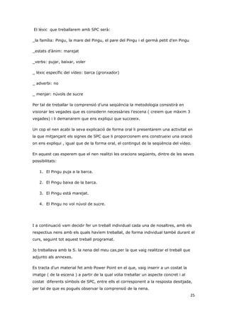El lèxic que treballarem amb SPC serà:

_la família: Pingu, la mare del Pingu, el pare del Pingu i el germà petit d’en Pingu

_estats d’ànim: marejat

_verbs: pujar, baixar, voler

_ lèxic específic del vídeo: barca (gronxador)

_ adverbi: no

_ menjar: núvols de sucre

Per tal de treballar la comprensió d’una seqüència la metodologia consistirà en
visionar les vegades que es considerin necessàries l’escena ( creiem que màxim 3
vegades) i li demanarem que ens expliqui que succeeix.

Un cop el nen acabi la seva explicació de forma oral li presentarem una activitat en
la que mitjançant els signes de SPC que li proporcionem ens construeixi una oració
on ens expliqui , igual que de la forma oral, el contingut de la seqüència del vídeo.

En aquest cas esperem que el nen realitzi les oracions següents, dintre de les seves
possibilitats:

   1. El Pingu puja a la barca.

   2. El Pingu baixa de la barca.

   3. El Pingu està marejat.

   4. El Pingu no vol núvol de sucre.




I a continuació vam decidir fer un treball individual cada una de nosaltres, amb els
respectius nens amb els quals havíem treballat, de forma individual també durant el
curs, seguint tot aquest treball programat.

Jo treballava amb la S. la nena del meu cas,per la que vaig realitzar el treball que
adjunto als annexes.

Es tracta d’un material fet amb Power Point en el que, vaig inserir a un costat la
imatge ( de la escena ) a partir de la qual volia treballar un aspecte concret i al
costat diferents símbols de SPC, entre ells el corresponent a la resposta desitjada,
per tal de que es pogués observar la comprensió de la nena.
                                                                                       25
 