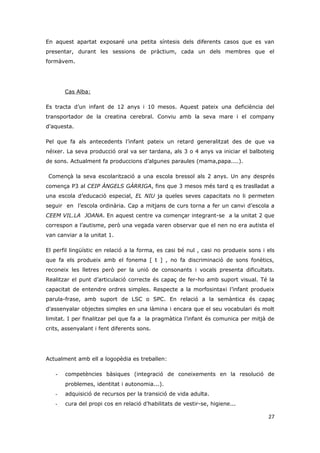 En aquest apartat exposaré una petita síntesis dels diferents casos que es van
presentar, durant les sessions de pràctium, cada un dels membres que el
formàvem.




       Cas Alba:

Es tracta d’un infant de 12 anys i 10 mesos. Aquest pateix una deficiència del
transportador de la creatina cerebral. Conviu amb la seva mare i el company
d’aquesta.

Pel que fa als antecedents l’infant pateix un retard generalitzat des de que va
néixer. La seva producció oral va ser tardana, als 3 o 4 anys va iniciar el balboteig
de sons. Actualment fa produccions d’algunes paraules (mama,papa....).

 Començà la seva escolarització a una escola bressol als 2 anys. Un any després
comença P3 al CEIP ÀNGELS GÀRRIGA, fins que 3 mesos més tard q es traslladat a
una escola d’educació especial, EL NIU ja queles seves capacitats no li permeten
seguir en l’escola ordinària. Cap a mitjans de curs torna a fer un canvi d’escola a
CEEM VIL.LA JOANA. En aquest centre va començar integrant-se a la unitat 2 que
correspon a l’autisme, però una vegada varen observar que el nen no era autista el
van canviar a la unitat 1.

El perfil lingüístic en relació a la forma, es casi bé nul , casi no produeix sons i els
que fa els produeix amb el fonema [ t ] , no fa discriminació de sons fonètics,
reconeix les lletres però per la unió de consonants i vocals presenta dificultats.
Realitzar el punt d’articulació correcte és capaç de fer-ho amb suport visual. Té la
capacitat de entendre ordres simples. Respecte a la morfosintaxi l’infant produeix
parula-frase, amb suport de LSC o SPC. En relació a la semàntica és capaç
d’assenyalar objectes simples en una làmina i encara que el seu vocabulari és molt
limitat. I per finalitzar pel que fa a la pragmàtica l’infant és comunica per mitjà de
crits, assenyalant i fent diferents sons.




Actualment amb ell a logopèdia es treballen:

   -   competències bàsiques (integració de coneixements en la resolució de
       problemes, identitat i autonomia...).
   -   adquisició de recursos per la transició de vida adulta.
   -   cura del propi cos en relació d’habilitats de vestir-se, higiene...

                                                                                     27
 