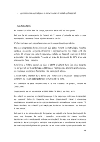 -   competències centrades en la convivència i el treball professional.




   Cas Núria Falcó:

Es tracta d’un infant Nen de 7 anys, que viu a Reus amb els seus pares.

Pel que fa als antecedents de l’infant als 7 mesos d’embaràs es detecta una
cardiopatia, causa que fa que sigui un embaràs de risc.

L’infant neix per part natural prematur, amb una cardiopatia congènita.

Els seus diagnòstics clínics defineixen que pateix l’infant són tetraplegia, malaltia
cardíaca congènita, epilèpsia,estrabisme i cromosomopatia. En relació amb els
dèficits té tetraparèsia, retard maduratiu, malaltia de l’aparell respiratori i dèficit
psicomotor i de comunicació. Presenta un grau de disminució del 77% amb una
discapacitat física i psíquica.

Referent a la història escolar, va estar el CDIAP al voltant d’uns tres anys. Després
va ser derivat per la cardiòloga pediàtrica per risc biològic a diferents professionals,
on realitzava sessions de fisioteràpia i de tractament global.

A nivell motriu intenten dur a terme una millora del to muscular i desplaçament
autònom. I a nivell global potenciar comunicació i la parla.

Va començar la seva escolarització a la llar d’infants La ginesta, durant el
2005-2006.

Seguidament va ser escolaritzat al CPEE ALBA DE REUS, per l’inici a P3.

En relació els aspectes previs del llenguatge hi ha hagut una millora en la capacitat
de mantenir l’atenció. Presenta una bona discriminació visual i discrimina
auditivament sons del seu entorn proper i dels adults amb els que manté relació. Té
bona memòria, recorda allò que li expliques, les lletres de les cançons i els fets que
li han passat.

Pel que fa a les dimensions del llenguatge; en relació a la forma d’articulació de
sons   que    integren   la   parla   i   paraules,   construcció   de   frases   senzilles
(subjecte+verb+complement), millora en articulació de sons que abans li costaven
com la (l). En el contingut hi ha hagut una ampliació en el seu nivell de vocabulari i
fa una integració ràpida de les paraules de les unitats didàctiques que treballa. Per


                                                                                        28
 