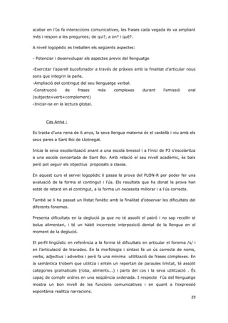 acabar en l’ús fa interaccions comunicatives, les frases cada vegada és va ampliant
més i respon a les preguntes; de qui?, a on? i què?.

A nivell logopèdic es treballen els següents aspectes:

- Potenciar i desenvolupar els aspectes previs del llenguatge

-Exercitar l’aparell bucofonador a través de pràxies amb la finalitat d’articular nous
sons que integrin la parla.
-Ampliació del contingut del seu llenguatge verbal.
-Construcció     de      frases     més     complexes       durant     l’emissió       oral
(subjecte+verb+complement)
-Iniciar-se en la lectura global.



       Cas Anna :

Es tracta d’una nena de 6 anys, la seva llengua materna és el castellà i viu amb els
seus pares a Sant Boi de Llobregat.

Inicia la seva escolarització anant a una escola bressol i a l’inici de P3 s’escolaritza
a una escola concertada de Sant Boi. Amb relació el seu nivell acadèmic, és baix
però pot seguir els objectius proposats a classe.

En aquest curs el servei logopèdic li passa la prova del PLON-R per poder fer una
avaluació de la forma el contingut i l’ús. Els resultats que ha donat la prova han
estat de retard en el contingut, a la forma un necessita millorar i a l’ús correcte.

També se li ha passat un llistat fonètic amb la finalitat d’observar les dificultats del
diferents fonemes.

Presenta dificultats en la deglució ja que no té assolit el patró i no sap recollir el
bolus alimentari, i té un hàbit incorrecte interposició dental de la llengua en el
moment de la deglució.

El perfil lingüístic en referència a la forma té dificultats en articular el fonema /s/ i
en l’articulació de travades. En la morfologia i sintaxi fa un ús correcte de noms,
verbs, adjectius i adverbis i però fa una mínima utilització de frases complexes. En
la semàntica trobem que utilitza i entén un repertari de paraules limitat, té assolit
categories gramaticals (roba, aliments...) i parts del cos i la seva utilització . És
capaç de complir ordres en una seqüència ordenada. I respecte l’ús del llenguatge
mostra un bon nivell de les funcions comunicatives i en quant a l’expressió
espontània realitza narracions.
                                                                                        29
 