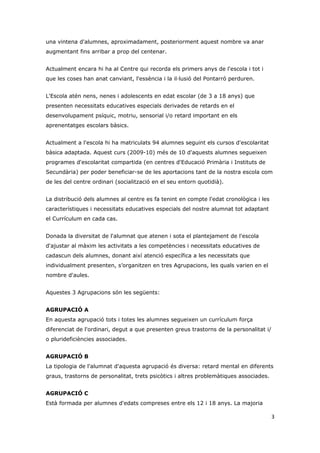 una vintena d'alumnes, aproximadament, posteriorment aquest nombre va anar
augmentant fins arribar a prop del centenar.


Actualment encara hi ha al Centre qui recorda els primers anys de l'escola i tot i
que les coses han anat canviant, l'essència i la il·lusió del Pontarró perduren.


L'Escola atén nens, nenes i adolescents en edat escolar (de 3 a 18 anys) que
presenten necessitats educatives especials derivades de retards en el
desenvolupament psíquic, motriu, sensorial i/o retard important en els
aprenentatges escolars bàsics.


Actualment a l'escola hi ha matriculats 94 alumnes seguint els cursos d'escolaritat
bàsica adaptada. Aquest curs (2009-10) més de 10 d'aquests alumnes segueixen
programes d'escolaritat compartida (en centres d'Educació Primària i Instituts de
Secundària) per poder beneficiar-se de les aportacions tant de la nostra escola com
de les del centre ordinari (socialització en el seu entorn quotidià).


La distribució dels alumnes al centre es fa tenint en compte l'edat cronològica i les
característiques i necessitats educatives especials del nostre alumnat tot adaptant
el Currículum en cada cas.


Donada la diversitat de l'alumnat que atenen i sota el plantejament de l'escola
d'ajustar al màxim les activitats a les competències i necessitats educatives de
cadascun dels alumnes, donant així atenció específica a les necessitats que
individualment presenten, s’organitzen en tres Agrupacions, les quals varien en el
nombre d'aules.


Aquestes 3 Agrupacions són les següents:


AGRUPACIÓ A
En aquesta agrupació tots i totes les alumnes segueixen un currículum força
diferenciat de l'ordinari, degut a que presenten greus trastorns de la personalitat i/
o plurideficiències associades.


AGRUPACIÓ B
La tipologia de l'alumnat d'aquesta agrupació és diversa: retard mental en diferents
graus, trastorns de personalitat, trets psicòtics i altres problemàtiques associades.


AGRUPACIÓ C
Està formada per alumnes d'edats compreses entre els 12 i 18 anys. La majoria

                                                                                         3
 