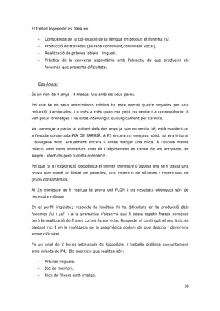 El treball logopèdic és basa en:

   -   Consciència de la col·locació de la llengua en produir el fonema /s/.
   -   Producció de travades (síl·laba consonant,consonant vocal).
   -   Realització de pràxies labials i linguals.
   -   Pràctica de la conversa espontània amb l’objectiu de que produeixi els
       fonemes que presenta dificultats.



   Cas Anais:

És un nen de 4 anys i 4 mesos. Viu amb els seus pares.

Pel que fa els seus antecedents mèdics ha esta operat quatre vegades per una
reducció d’amígdales, i a més a més quan era petit no sentia i a conseqüència li
van posar drenatges i ha estat intervingut quirúrgicament per carnots.

Va començar a parlar al voltant dels dos anys ja que no sentia bé; està escolaritzat
a l’escola concertada PIA DE SARRIÀ. A P3 encara no menjava sòlid, tot era triturat
i bavejava molt. Actualment encara li costa menjar una mica. A l’escola manté
relació amb nens immadurs com ell i ràpidament es cansa de les activitats, és
alegre i afectuós però li costa compartir.

Pel que fa a l’exploració logopèdica el primer trimestre d’aquest any se li passa una
prova que conté un llistat de paraules, una repetició de síl·labes i repeticions de
grups consonàntics.

Al 2n trimestre se li realitza la prova del PLON i els resultats obtinguts són de
necessita millorar.

En el perfil lingüístic; respecte la fonètica hi ha dificultats en la producció dels
fonemes /r/ i /s/     i a la gramàtica s’observa que li costa repetir frases senceres
però la realització de frases curtes és correcte. Respecte el contingut el seu lèxic és
bastant ric. I en la realització de la pragmàtica podem dir que descriu i denomina
sense dificultat.

Fa un total de 2 hores setmanals de logopèdia, i treballa dislàlies conjuntament
amb infants de P4. Els exercicis que realitza són:

   -   Pràxies linguals.
   -   Joc de memori.
   -   Jocs de fitxers amb imatge.

                                                                                    30
 