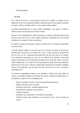 -   Parla espontània.



   Cas Sara:

És un infant de 9 anys. La seva llengua materna és el català i el castellà. El seu
diagnòstic és el d’una hipoacúsia bilateral moderada-severa amb caiguda important
en aguts, i porta un implant coclear i a més, pateix retard cognitiu.

La família assessorada per la tutora utilitza estratègies         que ajudin a l’infant a
millorar la seva comunicació dins l’entorn familiar.

Pel que fa els antecedents ha estat escolaritzat a l’escola d’educació especial des
del tres anys. Des de fa 2 anys realitza escolaritat compartida amb una escola
ordinària on hi assisteix 2 dies a la setmana.

En relació el sistema comunicatiu utilitza el sistema oral i el sistema augmentatiu
de comunicació.

El perfil lingüístic podem dir que pel que fa a la forma es capaç de discriminar
auditivament i pronunciar les síl·labes [p] i [m] + vocals, pronuncia correctament
[p], [t], [m], [n], [k] , s’aproxima els fonemes [f], [s], [b], [ll], [g], [j], [r] simple i
no té assolit les consonants [z], [d], [x]. Ha millorat en la tonicitat i forma dels
òrgans bucofonatòris. En la semàntica té adquirits els noms dels colors, números,
hàbits d’higiene,etc. I en relació a l’ús de llenguatge és capaç d’anomenar objectes i
persones per el seu nom, informa a l’adult sobre elements del vocabulari treballat,
respon a les preguntes: què és això?, què has de fer ara?, on vas? i comença a
respondre el qui.

Les sessions logopèdiques segons el que treballi la realitza amb grup (taller de
contes), en parelles (treballa el contingut del conte) i individual (lectoesciptura); i
els objectius a seguir amb ell a logopèdia són:

   -   Millorar mobilitat, tonicitat, i força de l’aparell bucofononatori.
   -   Millorar expressió facial i corporal.
   -   Percebre, discriminar i exercitar diferents sons.
   -   Augmentar les habilitats comunicatives.
   -   Ampliar vocabulari.
   -   Identificar sons ensenyats en l’escriptura de paraules.
   -   Introduir frases més complexes en la producció oral i amb el suport de
       signes.


                                                                                         31
 