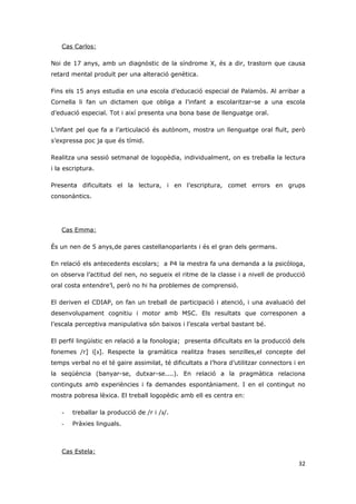 Cas Carlos:

Noi de 17 anys, amb un diagnòstic de la síndrome X, és a dir, trastorn que causa
retard mental produït per una alteració genètica.

Fins els 15 anys estudia en una escola d’educació especial de Palamòs. Al arribar a
Cornella li fan un dictamen que obliga a l’infant a escolaritzar-se a una escola
d’eduació especial. Tot i així presenta una bona base de llenguatge oral.

L’infant pel que fa a l’articulació és autònom, mostra un llenguatge oral fluït, però
s’expressa poc ja que és tímid.

Realitza una sessió setmanal de logopèdia, individualment, on es treballa la lectura
i la escriptura.

Presenta dificultats el la lectura, i en l’escriptura, comet errors en grups
consonàntics.




   Cas Emma:

És un nen de 5 anys,de pares castellanoparlants i és el gran dels germans.

En relació els antecedents escolars; a P4 la mestra fa una demanda a la psicòloga,
on observa l’actitud del nen, no segueix el ritme de la classe i a nivell de producció
oral costa entendre’l, però no hi ha problemes de comprensió.

El deriven el CDIAP, on fan un treball de participació i atenció, i una avaluació del
desenvolupament cognitiu i motor amb MSC. Els resultats que corresponen a
l’escala perceptiva manipulativa són baixos i l’escala verbal bastant bé.

El perfil lingüístic en relació a la fonologia; presenta dificultats en la producció dels
fonemes /r] i[‫ .]גּ‬Respecte la gramàtica realitza frases senzilles,el concepte del
temps verbal no el té gaire assimilat, té dificultats a l’hora d’utilitzar connectors i en
la seqüència (banyar-se, dutxar-se....). En relació a la pragmàtica relaciona
continguts amb experiències i fa demandes espontàniament. I en el contingut no
mostra pobresa lèxica. El treball logopèdic amb ell es centra en:

   -   treballar la producció de /r i /‫./גּ‬
   -   Pràxies linguals.



   Cas Estela:

                                                                                       32
 