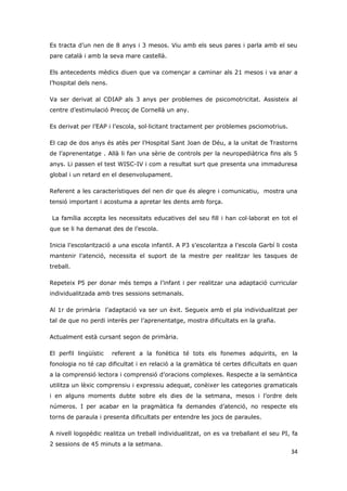 Es tracta d’un nen de 8 anys i 3 mesos. Viu amb els seus pares i parla amb el seu
pare català i amb la seva mare castellà.

Els antecedents mèdics diuen que va començar a caminar als 21 mesos i va anar a
l’hospital dels nens.

Va ser derivat al CDIAP als 3 anys per problemes de psicomotricitat. Assisteix al
centre d’estimulació Precoç de Cornellà un any.

Es derivat per l’EAP i l’escola, sol·licitant tractament per problemes psciomotrius.

El cap de dos anys és atès per l’Hospital Sant Joan de Déu, a la unitat de Trastorns
de l’aprenentatge . Allà li fan una sèrie de controls per la neuropediàtrica fins als 5
anys. Li passen el test WISC-IV i com a resultat surt que presenta una immaduresa
global i un retard en el desenvolupament.

Referent a les característiques del nen dir que és alegre i comunicatiu, mostra una
tensió important i acostuma a apretar les dents amb força.

La família accepta les necessitats educatives del seu fill i han col·laborat en tot el
que se li ha demanat des de l’escola.

Inicia l’escolarització a una escola infantil. A P3 s’escolaritza a l’escola Garbí li costa
mantenir l’atenció, necessita el suport de la mestre per realitzar les tasques de
treball.

Repeteix P5 per donar més temps a l’infant i per realitzar una adaptació curricular
individualitzada amb tres sessions setmanals.

Al 1r de primària l’adaptació va ser un èxit. Segueix amb el pla individualitzat per
tal de que no perdi interès per l’aprenentatge, mostra dificultats en la grafia.

Actualment està cursant segon de primària.

El perfil lingüístic    referent a la fonètica té tots els fonemes adquirits, en la
fonologia no té cap dificultat i en relació a la gramàtica té certes dificultats en quan
a la comprensió lectora i comprensió d’oracions complexes. Respecte a la semàntica
utilitza un lèxic comprensiu i expressiu adequat, conèixer les categories gramaticals
i en alguns moments dubte sobre els dies de la setmana, mesos i l’ordre dels
números. I per acabar en la pragmàtica fa demandes d’atenció, no respecte els
torns de paraula i presenta dificultats per entendre les jocs de paraules.

A nivell logopèdic realitza un treball individualitzat, on es va treballant el seu PI, fa
2 sessions de 45 minuts a la setmana.
                                                                                        34
 