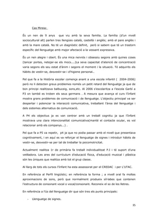 Cas Mireia:

És un nen de 9 anys         que viu amb la seva familia. La família (d’un nivell
sociocultural alt) parlen tres llengües català, castellà i anglès; amb el pare anglès i
amb la mare català. No té un diagnòstic definit, però si sabem que té un trastorn
específic del llenguatge amb major afectació a la vessant expressiva.

És un nen alegre i obert. És una mica nerviós i obsessiu segons amb quines coses
(tancar portes, netejar-se els mocs....)La seva capacitat d’atenció de concentració
varia segons els seu estat d’ànim i segons el moment i la situació. Té adquirits els
hàbits de vestir-se, desvestir-se i d’higiene personal..

Pel que fa a la Història escolar comença anant a una escola infantil ( 2004-2006)
però no li detecten greus problemes només un petit retard del llenguatge ja que de
bon principi realitzava balbuceig, sons,etc. Al 2006 s’escolaritza a l’escola Garbí a
P3 on també es troben els seus germans . A mesura que avança el curs l’Infant
mostra grans problemes de comunicació i de llenguatge. L’objectiu principal va ser
despertar i potenciar la interacció comunicativa, treballant l’àrea del llenguatge i
dels sistemes alternatius de comunicació.

A P4 els objectius ja es van centrar amb un treball cognitiu ja que l’Infant
mostrava una clara intencionalitat comunicativa(manté el contacte ocular, es vol
relacionar amb els companys...) .

Pel que fa a P5 va repetir, p4 ja que no podia passar amb el nivell que presentava
cognitivament, i en aquí es va reforçar el llenguatge de signes i introduir hàbits de
vestir-se, desvestir-se per tal de treballar la psicomotricitat.

Actualment realitza 1r de primària fa treball individualitzat P.I i té suport d’una
vetlladora. Les ares del currículum d’educació física, d’educació musical i plàstica
són les úniques que realitza amb tot el grup classe.

Al llarg de tots els cursos l’Infant ha esta assessorat per el CREDAC i per L’UTAC.

En referència al Perfil lingüístic; en referència la forma ; a nivell oral fa moltes
aproximacions de sons, però que normalment produeix síl·labes que contenen
l’estructura de consonant vocal o vocal/consonant. Reconeix el so de les lletres.

En referència a l’ús del llenguatge dir que són tres els punts principals:

   -   Llenguatge de signes.

                                                                                      35
 