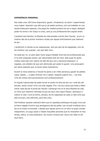 EXPERIÈNCIA PERSONAL

Han estat unes 150 hores d’aprendre, gaudir, d’implicació, de sentir i experimentar
nous reptes i descobrir que allò que jo de petita somiava, com era treballar en una
escola d’educació especial, s’ha pogut fer realitat portant-me així a seguir desitjant
poder-ho tornar a fer d’aquí un anys, sent ja una professional dins aquest àmbit.

L’ambient tant familiar, la filosofia de vida portada a terme dins l’escola, ja em va
motivar des de el primer moment a lluitar per aquest enfrontament que realment
és dur.

L’acolliment a l’escola va ser espectacular, tant per part de les logopedes, com de
les mestres i per suposat , per part dels nens.

Ha estat per mi, un gran plaer haver pogut treballar amb tots els professionals que
hi ha dins d’aquesta escola i per descomptat amb els nens, dels quals he aprés
moltes coses tals com valorar tot allò del que com a persones disposem i a
vegades, ens oblidem de que som afortunats per poder-lo gaudir i ens preocupem
per altres aspectes que no tenen tanta importància.

Durant la meva estància a l’escola he aprés a ser millor persona,a gaudir de petites
coses, detalls..., a saber afrontar-me a reptes i després superar-los... i tot això
m’ha fet créixer tant personalment com professionalment.

Si tingués l’oportunitat de poder tornar al centre ho faria de bon cor i amb els ulls
tancats, sense rumiar-m’ho una sola vegada. Fins i tot avui sento que trobo a faltar
entrar cada dia per la porta de l’escola i submergir-me en la seva filosofia de vida,
on l’únic que realment interessa es que els seus nens siguin feliços i aprenguin a
valorar la vida i viure-la dintre, sempre, de les capacitats de cada un dels nens que
allà conviuen, tots diferents, però tots units.

Vull finalitzar aquesta valoració dient que en aquestes pràctiques he pogut viure per
primera vegada el somni que persegueixo des de petita i per el qual m’esforço dia a
dia en la nostra universitat. I desitjo que aquest somni en un futur es pugui complir
integrament, on pugui posar a l’abast d’aquelles persones que ho necessiten el meu
temps, esforç, la meva dedicació i les meves il·lusions per veure una rialla en els
seus llavis.




                                                                                        37
 