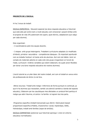 PROJECTE DE L’ESCOLA



Hi ha 3 eixos de treball:


ESCOLA ESPECÍFICA: Educació especial (es dona resposta educativa a l’alumnat
que està atès pel centre tant a nivell educatiu com emocional i posant èmfasi amb
el projecte de vida (PI) potenciant els suport, ajuts tècnics, adaptacions que calgui
per cada alumne).


Esta organitzat:
- 3 coordinadores pels tres equips docents.


- 3 etapes: amb grups heterogenis. Treballant currículums adaptats i/o modificats
d’infantil, primària i secundària – competències bàsiques-. És important aprofundir
com es treballa l’actitud i el tracte amb els alumnes. Així com els hàbits i tenir en
compte els materials adients en cada cicle (els grups s’organitzen en funció de
l’edat, currículum i d’altres variables que estem elaborant, les quals seran flexibles
per donar una bona resposta educativa els nostres alumnes)




L’acció tutorial es un pilar bàsic del nostre treball, així com el treball en xarxa entre
els professionals de dintre i/o de fora.




-Altres recursos: Treball amb metge i Infermera de forma puntual i/o continuat, ja
que hi ha alumnes que necessiten, també una atenció sanitària a banda del aspecte
educatiu). Elaborem per les casuístiques mes afectades un protocol fent partícip el
metge que atén l’alumne, el centre i la família i el signem les tres parts.




-Programes específics (treball transversal) que oferim: Estimulació bassal
programació específica d’hàbits, d’autonomia i social, hipoteràpia, SAAC,
hidroteràpia, treball amb famílies (espai de tertúlia).

ESCOLA COMPARTIDA (potenciar que l’alumnat aprengui i creixi en entorns
educatius normalitzats):

                                                                                         5
 