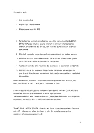 S’organitza amb:



   -   Una coordinadora

   -   Hi participa l’equip docent.

   -   I l’assessorament del EAP




   1- Tant el centre ordinari com el centre específic. L’emocionalitat (L’ESTAT
       EMOCIONAL) de l’alumne es una prioritat l’acompanyament al centre
       ordinari. Durant l’inici del procés, i en períodes puntuals quan es creguí
       convenient.

   2- El treball curricular conjunt amb els centres ordinaris per cada a alumne

   3- Proposta de crear una Xarxa intranet: per a tots els professionals que hi
       participen en el treball de l’escolaritat compartida

   4- Realitzem xerrades amb l’alumnat del centre que fa escolaritat compartida.

   5- El CSMIJ dintre del programa Salut-Escola, participa a les reunions de
       coordinació dels alumnes que estiguin dintre del programa i facin escolaritat
       compartida.

Potenciem entorns ordinaris: Compartint activitats puntuals (una activitat, una
festa, una sortida al parc…) amb altres centres de la zona.



Seminari escola inclusiva/escola compartida amb Servei educatiu (EAPCRP) i tots
els centres ordinaris que compartim alumnat. Que potencia:
Treball col·laboratiu amb centres amb USEE (profesores educadors, fisioterapeutes,
logopèdes, psicomotricista…). Dintre del marc del Seminari




TRANCISIÓ A LA VIDA ADULTA (el centre vol donar resposta educativa a l’alumnat
entre 15 i 18 anys per tal de fer el pas el món del treball amb garanties, i
responent a les seves expectatives):




                                                                                    6
 