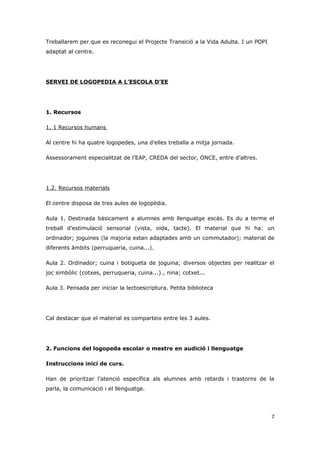 Treballarem per que es reconegui el Projecte Transició a la Vida Adulta. I un POPI
adaptat al centre.




SERVEI DE LOGOPEDIA A L’ESCOLA D’EE




1. Recursos

1. 1 Recursos humans

Al centre hi ha quatre logopedes, una d’elles treballa a mitja jornada.

Assessorament especialitzat de l’EAP, CREDA del sector, ONCE, entre d’altres.




1.2. Recursos materials

El centre disposa de tres aules de logopèdia.

Aula 1. Destinada bàsicament a alumnes amb llenguatge escàs. Es du a terme el
treball d’estimulació sensorial (vista, oïda, tacte). El material que hi ha: un
ordinador; joguines (la majoria estan adaptades amb un commutador); material de
diferents àmbits (perruqueria, cuina...).

Aula 2. Ordinador; cuina i botigueta de joguina; diversos objectes per realitzar el
joc simbòlic (cotxes, perruqueria, cuina...)., nina; cotxet...

Aula 3. Pensada per iniciar la lectoescriptura. Petita biblioteca




Cal destacar que el material es comparteix entre les 3 aules.




2. Funcions del logopeda escolar o mestre en audició i llenguatge

Instruccions inici de curs.

Han de prioritzar l’atenció específica als alumnes amb retards i trastorns de la
parla, la comunicació i el llenguatge.




                                                                                     7
 