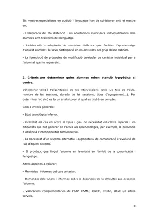 Els mestres especialistes en audició i llenguatge han de col·laborar amb el mestre
en.

- L’elaboració del Pla d’atenció i les adaptacions curriculars individualitzades dels
alumnes amb trastorns del llenguatge.

- L’elaboració o adaptació de materials didàctics que faciliten l’aprenentatge
d’aquest alumnat i la seva participació en les activitats del grup classe ordinari.

- La formulació de propostes de modificació curricular de caràcter individual per a
l’alumnat que ho requereixi.




3. Criteris per determinar quins alumnes reben atenció logopèdica al
centre.

Determinar també l’organització de les intervencions (dins i/o fora de l’aula,
nombre de les sessions, durada de les sessions, tipus d’agrupament...). Per
determinar tot això es fa un anàlisi previ al qual es tindrà en compte:

Com a criteris generals:

- Edat cronològica inferior.

- Gravetat del cas en ordre al tipus i grau de necessitat educativa especial i les
dificultats que pot generar en l’accés als aprenentatges, per exemple, la presència
o absència d’intencionalitat comunicativa.

- La necessitat d’un sistema alternatiu i augmentatiu de comunicació i l’evolució de
l’ús d’aquest sistema.

- El pronòstic que tingui l’alumne en l’evolució en l’àmbit de la comunicació i
llenguatge.

Altres aspectes a valorar:

- Memòries i informes del curs anterior.

- Demandes dels tutors i informes sobre la descripció de la dificultat que presenta
l’alumne.

- Valoracions complementàries de l’EAP, CSMIJ, ONCE, CDIAP, UTAC i/o altres
serveis.


                                                                                      8
 